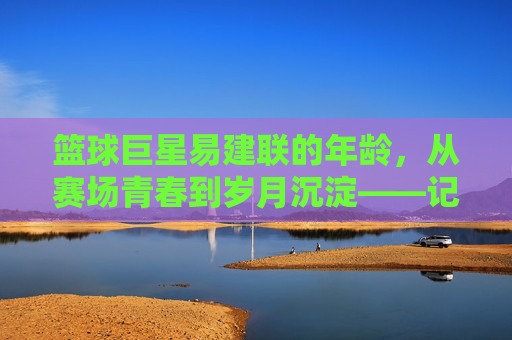 篮球巨星易建联的年龄，从赛场青春到岁月沉淀——记中国篮球的定海神针，易建联，从赛场青春到岁月沉淀的中国篮球定海神针