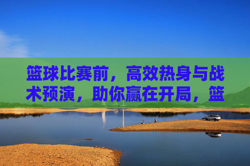 篮球比赛前，高效热身与战术预演，助你赢在开局，篮球赛前高效热身与战术预演，赢在开局的关键