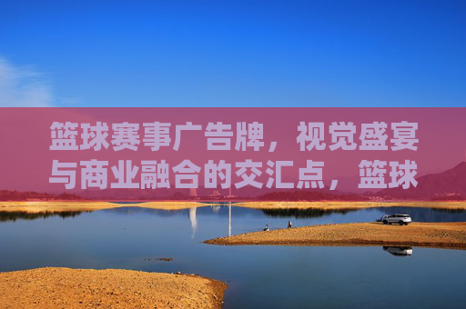 篮球赛事广告牌,视觉盛宴与商业融合的交汇点,篮球赛事广告牌,视觉盛宴与商业融合的交汇点