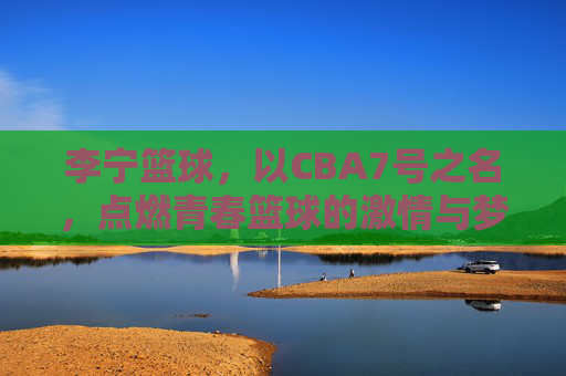 李宁篮球，以CBA7号之名，点燃青春篮球的激情与梦想，李宁篮球，以CBA7号之名，点燃青春篮球的激情与梦想
