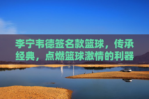 李宁韦德签名款篮球,传承经典,点燃篮球激情的利器,李宁韦德签名款篮球,传承经典,点燃篮球激情的利器