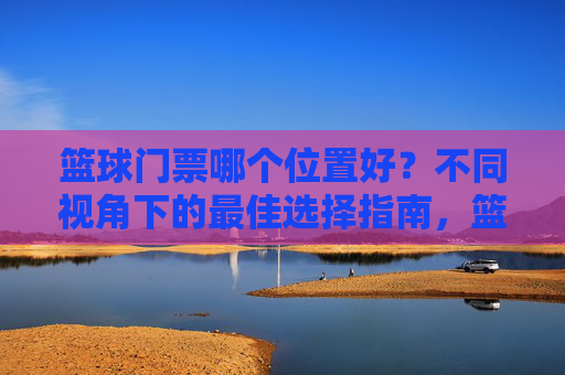 篮球门票哪个位置好?不同视角下的最佳选择指南,篮球门票哪个位置好?不同视角下的最佳选择指南