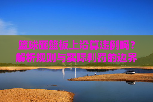 篮球砸篮板上沿算违例吗?解析规则与实际判罚的边界,篮球砸篮板上沿算违例吗?解析规则与实际判罚的边界