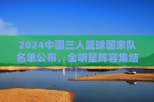 2024中国三人篮球国家队名单公布,全明星阵容集结,青春力量闪耀国际赛场,2024中国三人篮球国家队名单公布,全明星阵容集结,青春力量闪耀国际赛场