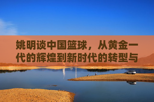 姚明谈中国篮球,从黄金一代的辉煌到新时代的转型与挑战——一位传奇运动员的观察与期许,姚明谈中国篮球,从黄金一代辉煌到新时代转型与挑战——传奇运动员的观察与期许