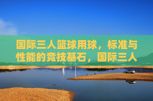 国际三人篮球用球,标准与性能的竞技基石,国际三人篮球用球,标准与性能的竞技基石