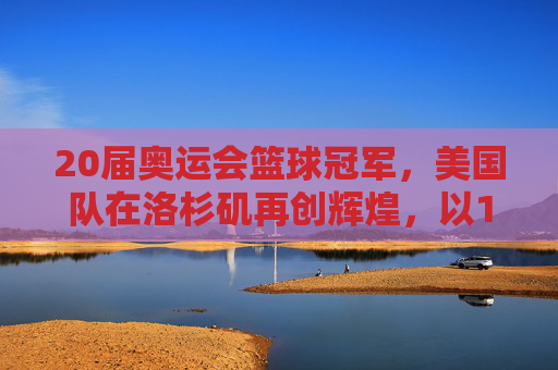 20届奥运会篮球冠军，美国队在洛杉矶再创辉煌，以115-93击败西班牙队夺冠，20届奥运会篮球冠军，美国队115-93击败西班牙夺冠 洛杉矶再创辉煌