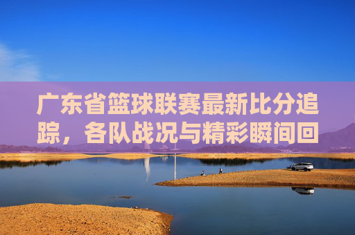 广东省篮球联赛最新比分追踪,各队战况与精彩瞬间回顾,广东省篮球联赛最新比分追踪,各队战况与精彩瞬间回顾