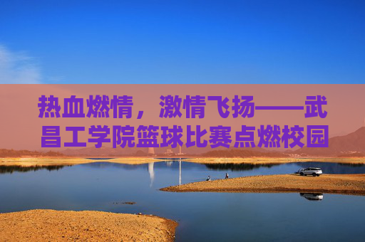 热血燃情,激情飞扬——武昌工学院篮球比赛点燃校园活力,热血燃情,激情飞扬——武昌工学院篮球比赛点燃校园活力