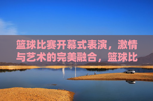 篮球比赛开幕式表演,激情与艺术的完美融合,篮球比赛开幕式表演,激情与艺术的完美融合