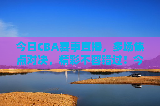 今日CBA赛事直播，多场焦点对决，精彩不容错过！今日CBA赛事直播，多场焦点对决，精彩不容错过