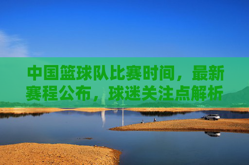 中国篮球队比赛时间，最新赛程公布，球迷关注点解析，中国篮球队最新赛程公布，比赛时间及球迷关注点解析