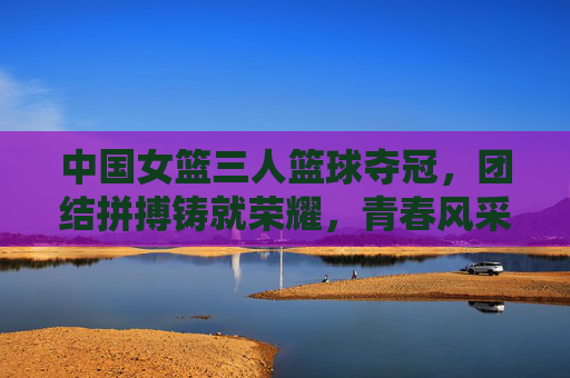 中国女篮三人篮球夺冠,团结拼搏铸就荣耀,青春风采闪耀赛场,中国女篮三人篮球夺冠,团结拼搏铸就荣耀,青春风采闪耀赛场