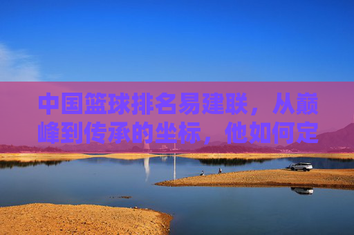 中国篮球排名易建联，从巅峰到传承的坐标，他如何定义国字号的新高度？易建联，从巅峰到传承的坐标，如何定义国字号的新高度？