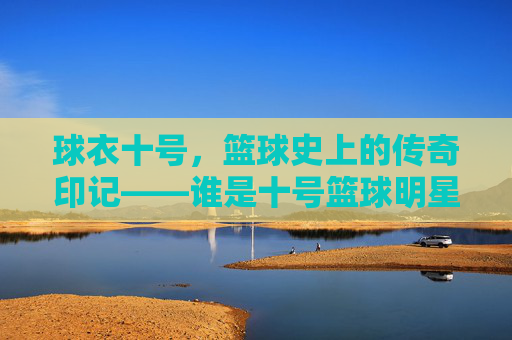 球衣十号,篮球史上的传奇印记——谁是十号篮球明星?球衣十号,篮球史上的传奇印记——谁是十号篮球明星?