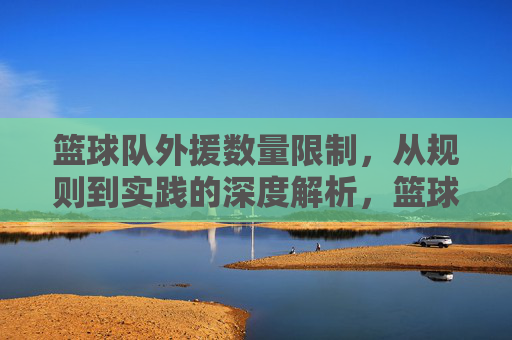 篮球队外援数量限制,从规则到实践的深度解析,篮球队外援数量限制,从规则到实践的深度解析