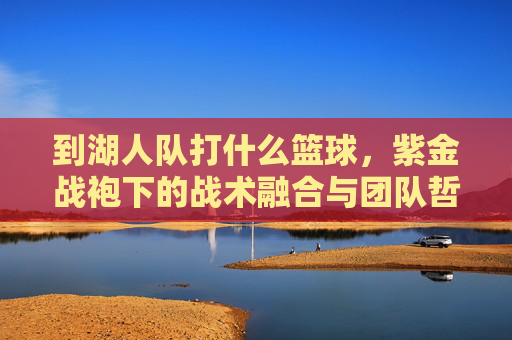 到湖人队打什么篮球,紫金战袍下的战术融合与团队哲学,到湖人队打什么篮球,紫金战袍下的战术融合与团队哲学