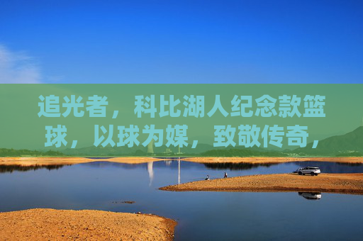 追光者，科比湖人纪念款篮球，以球为媒，致敬传奇，传承热爱，追光者，科比湖人纪念款篮球，以球为媒致敬传奇，传承热爱