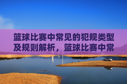 篮球比赛中常见的犯规类型及规则解析，篮球比赛中常见的犯规类型及规则解析