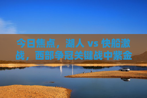 今日焦点,湖人 vs 快船激战,西部争冠关键战中紫金军团与快船的巅峰对决,西部争冠关键战,湖人 vs 快船,紫金军团与快船巅峰对决