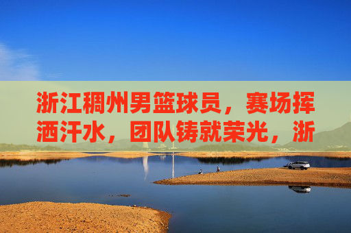 浙江稠州男篮球员,赛场挥洒汗水,团队铸就荣光,浙江稠州男篮,赛场挥洒汗水,团队铸就荣光