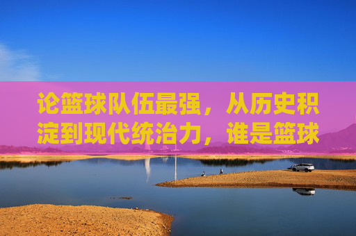 论篮球队伍最强，从历史积淀到现代统治力，谁是篮球世界的绝对王者？