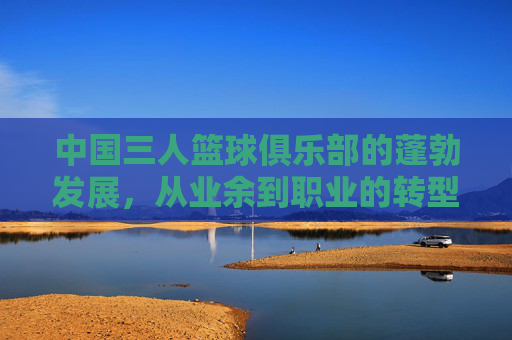 中国三人篮球俱乐部的蓬勃发展,从业余到职业的转型与全民体育的推动力,中国三人篮球俱乐部从业余到职业的转型,全民体育推动下的蓬勃发展