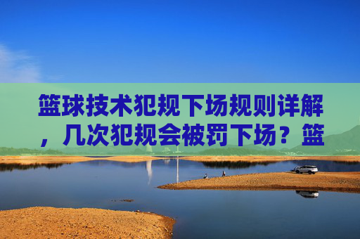 篮球技术犯规下场规则详解,几次犯规会被罚下场?篮球技术犯规下场规则详解,几次犯规会被罚下场?