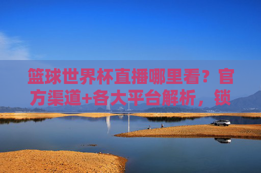 篮球世界杯直播哪里看?官方渠道+各大平台解析,锁定精彩,不错过每一场对决!篮球世界杯直播哪里看?官方渠道+各大平台解析,锁定精彩,不错过每一场对决!