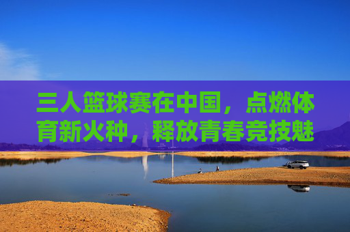 三人篮球赛在中国，点燃体育新火种，释放青春竞技魅力，三人篮球赛在中国点燃体育新火种，释放青春竞技魅力