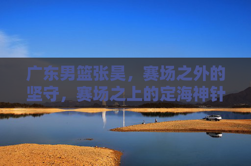 广东男篮张昊，赛场之外的坚守，赛场之上的定海神针，广东男篮张昊，赛场之外的坚守，赛场之上的定海神针