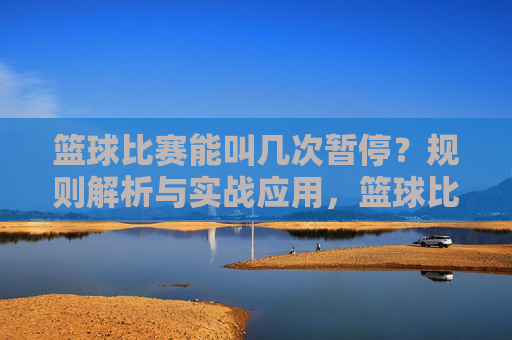 篮球比赛能叫几次暂停？规则解析与实战应用，篮球比赛能叫几次暂停？规则解析与实战应用