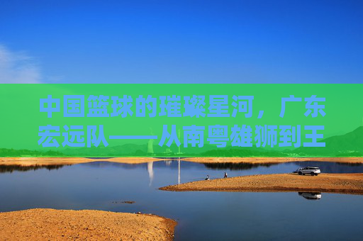 中国篮球的璀璨星河,广东宏远队——从南粤雄狮到王朝的缔造者,中国篮球的璀璨星河,广东宏远队——从南粤雄狮到王朝的缔造者