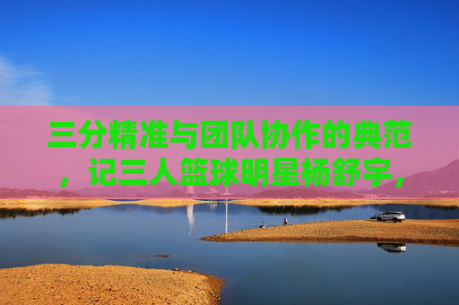 三分精准与团队协作的典范，记三人篮球明星杨舒宇，三分精准与团队协作的典范，记三人篮球明星杨舒宇