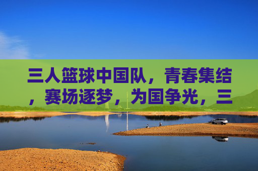 三人篮球中国队，青春集结，赛场逐梦，为国争光，三人篮球中国队，青春集结，赛场逐梦，为国争光