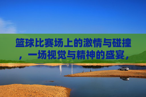篮球比赛场上的激情与碰撞,一场视觉与精神的盛宴,篮球赛场激情碰撞,一场视觉与精神的盛宴