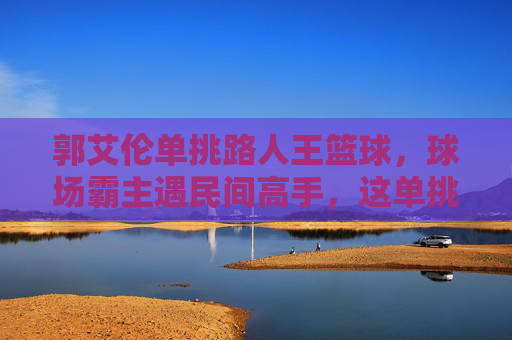 郭艾伦单挑路人王篮球,球场霸主遇民间高手,这单挑太炸了!郭艾伦单挑路人王篮球,球场霸主遇民间高手,这单挑太炸了!