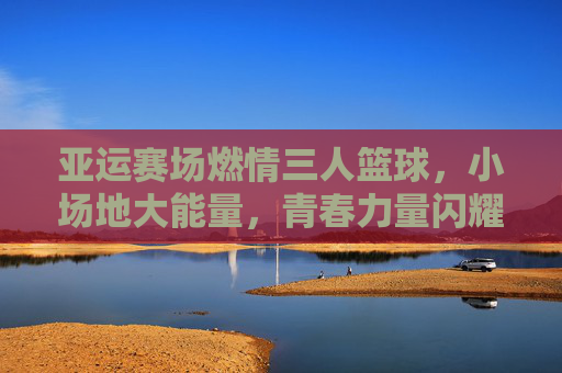 亚运赛场燃情三人篮球，小场地大能量，青春力量闪耀东方，亚运赛场燃情三人篮球，小场地大能量，青春力量闪耀东方