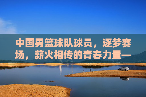 中国男篮球队球员，逐梦赛场，薪火相传的青春力量——记中国男篮的奋斗与希望，中国男篮球队球员，逐梦赛场，薪火相传的青春力量——记中国男篮的奋斗与希望