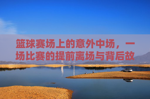 篮球赛场上的意外中场,一场比赛的提前离场与背后故事,篮球赛场上的意外中场,一场比赛的提前离场与背后故事