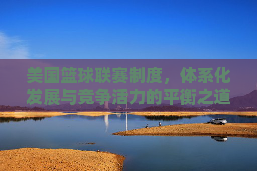 美国篮球联赛制度,体系化发展与竞争活力的平衡之道,美国篮球联赛制度,体系化发展与竞争活力的平衡之道
