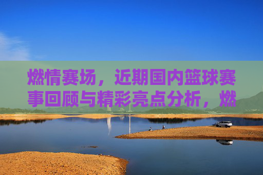 燃情赛场，近期国内篮球赛事回顾与精彩亮点分析，燃情赛场，近期国内篮球赛事回顾与精彩亮点分析