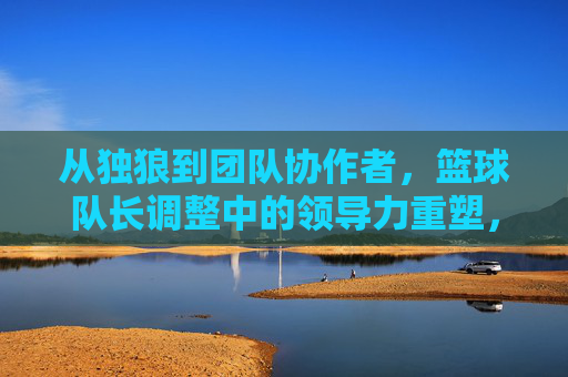 从独狼到团队协作者,篮球队长调整中的领导力重塑,从独狼到团队协作者,篮球队长领导力重塑的调整
