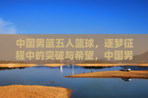 中国男篮五人篮球,逐梦征程中的突破与希望,中国男篮五人篮球,逐梦征程中的突破与希望