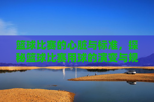 篮球比赛的心脏与标准,探秘篮球比赛用球的演变与规范,篮球比赛的心脏与标准,探秘篮球比赛用球的演变与规范