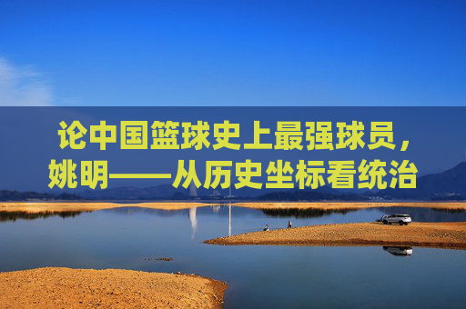 论中国篮球史上最强球员,姚明——从历史坐标看统治力与时代贡献,论中国篮球史上最强球员,姚明——从历史坐标看统治力与时代贡献