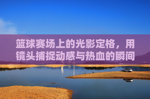 篮球赛场上的光影定格，用镜头捕捉动感与热血的瞬间，篮球赛场光影定格，镜头捕捉动感与热血的瞬间