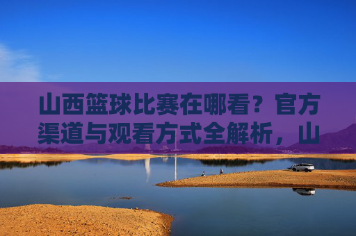 山西篮球比赛在哪看?官方渠道与观看方式全解析,山西篮球比赛观看指南,官方渠道与观看方式全解析