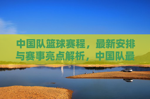 中国队篮球赛程,最新安排与赛事亮点解析,中国队最新篮球赛程安排与赛事亮点解析