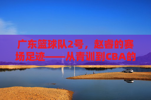 广东篮球队2号,赵睿的赛场足迹——从青训到CBA的逐梦之路,广东篮球队2号,赵睿的赛场足迹——从青训到CBA的逐梦之路